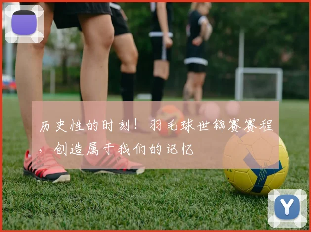 历史性的时刻!羽毛球世锦赛赛程,创造属于我们的记忆