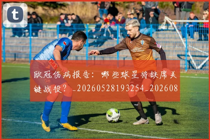 欧冠伤病报告：哪些球星将缺席关键战役？_20260528193254_20260801161755