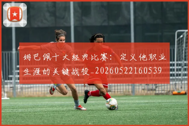 姆巴佩十大经典比赛：定义他职业生涯的关键战役_20260522160539