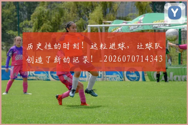 历史性的时刻!这粒进球,让球队创造了新的记录!_20260707143438