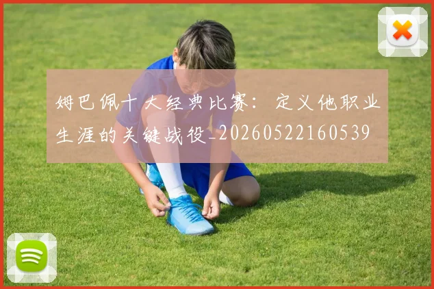 姆巴佩十大经典比赛：定义他职业生涯的关键战役_20260522160539