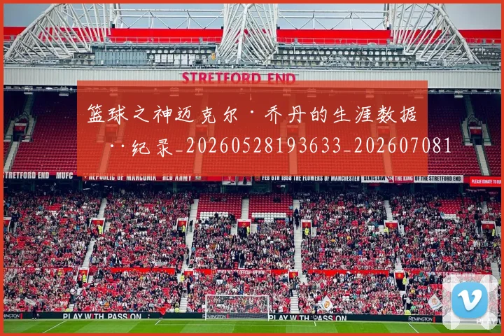 篮球之神迈克尔·乔丹的生涯数据全纪录_20260528193633_20260708195733_20260802170314