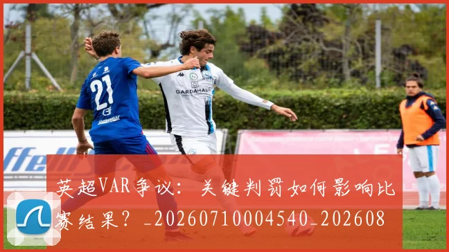 英超VAR争议:关键判罚如何影响比赛结果?_20260710004540_20260803144408