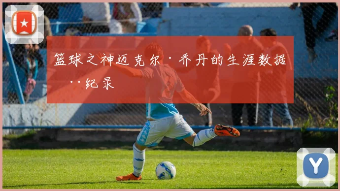 篮球之神迈克尔·乔丹的生涯数据全纪录