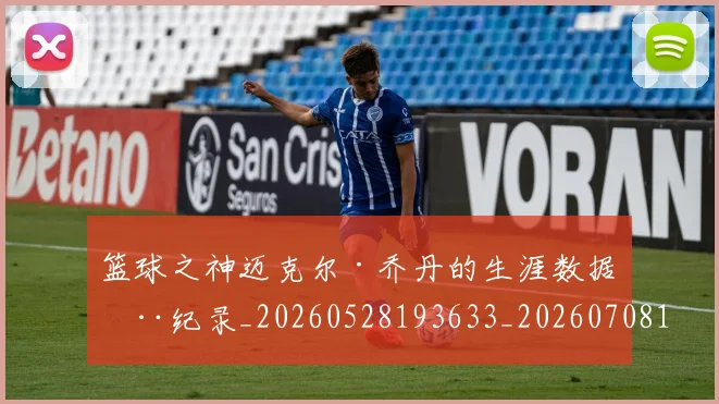 篮球之神迈克尔·乔丹的生涯数据全纪录_20260528193633_20260708195733_20260802170314