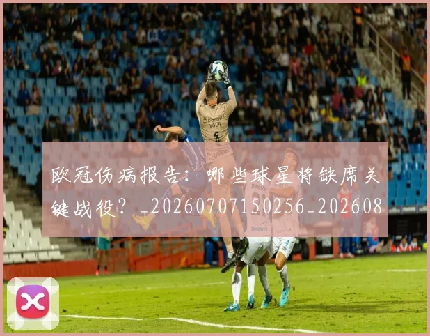 欧冠伤病报告:哪些球星将缺席关键战役?_20260707150256_20260801161758