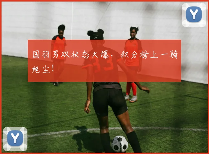 国羽男双状态火爆，积分榜上一骑绝尘！