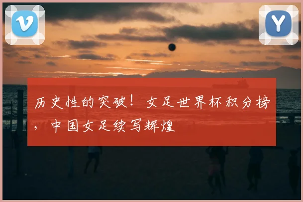 历史性的突破！女足世界杯积分榜，中国女足续写辉煌