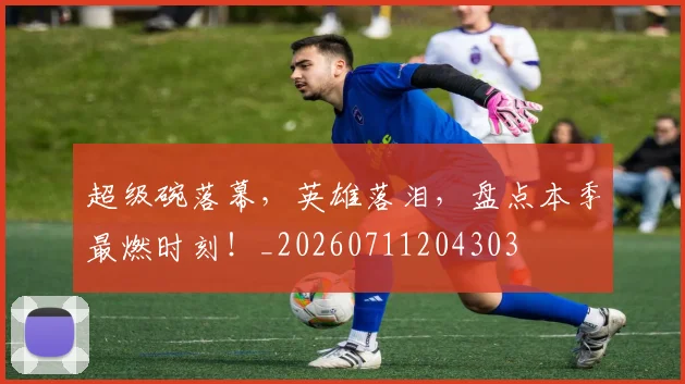 超级碗落幕，英雄落泪，盘点本季最燃时刻！_20260711204303