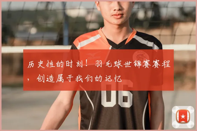 历史性的时刻!羽毛球世锦赛赛程,创造属于我们的记忆