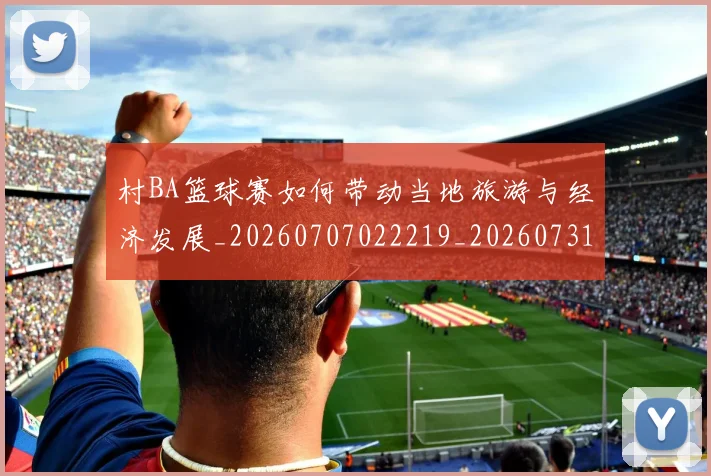 村BA篮球赛如何带动当地旅游与经济发展_20260707022219_20260731175038